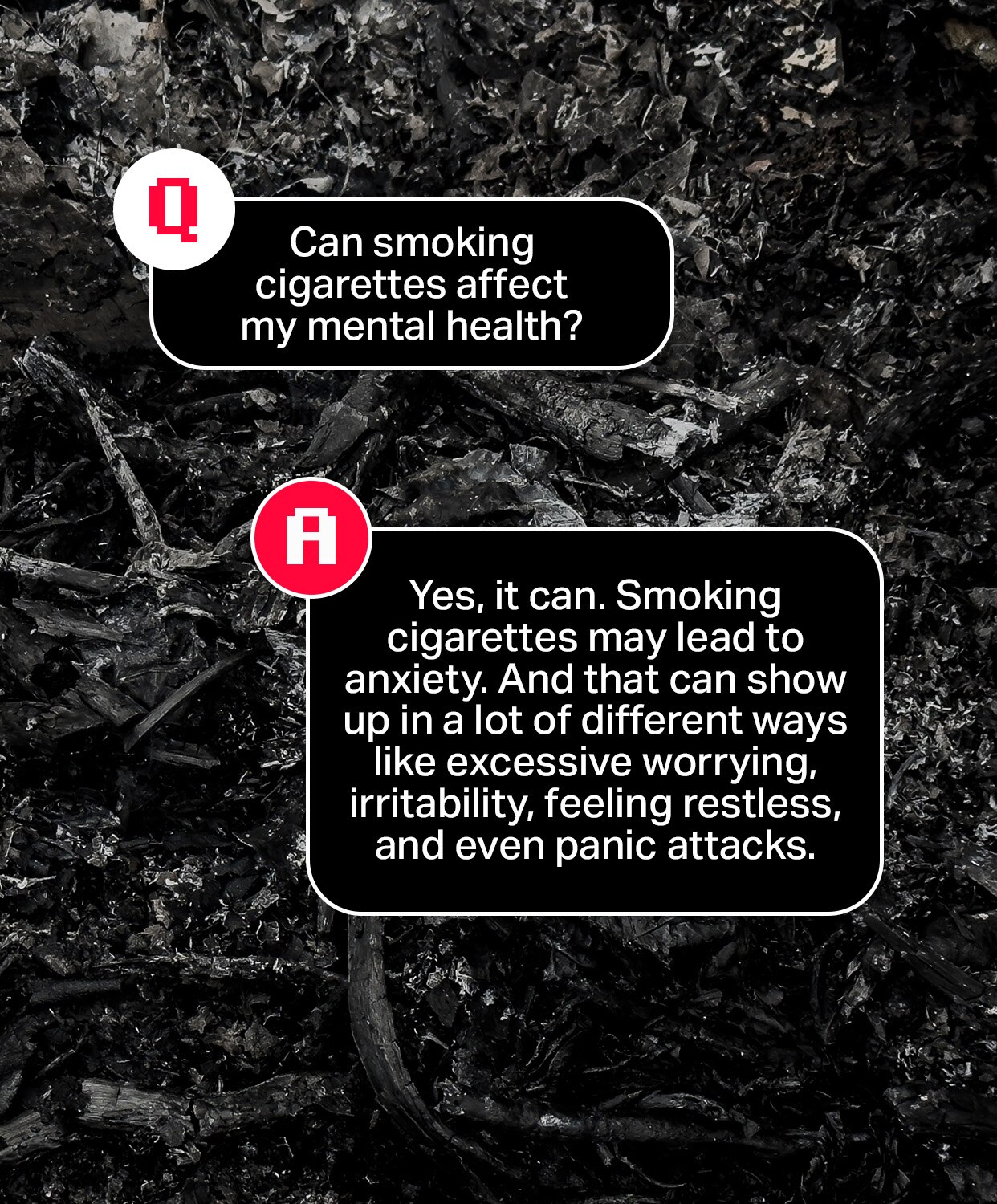 Question: Can smoking cigarettes affect my mental health?
Answer: Yes, it can. Smoking cigarettes may cause anxiety. And that can show up in a lot of different ways like excessive worrying, irritability, feeling restless, and even panic attacks.