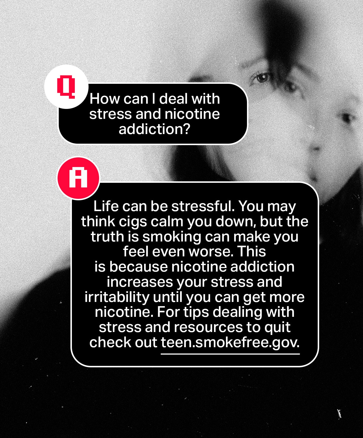 Question: How can I deal with stress and nicotine addiction?
Answer: Life can be stressful. You may think cigarettes calm you down, but the truth is smoking can make you feel even worse. This is because nicotine addiction increases your stress and irritability until you can get more nicotine. For tips dealing with stress and resources to quit check out teen.smokefree.gov.