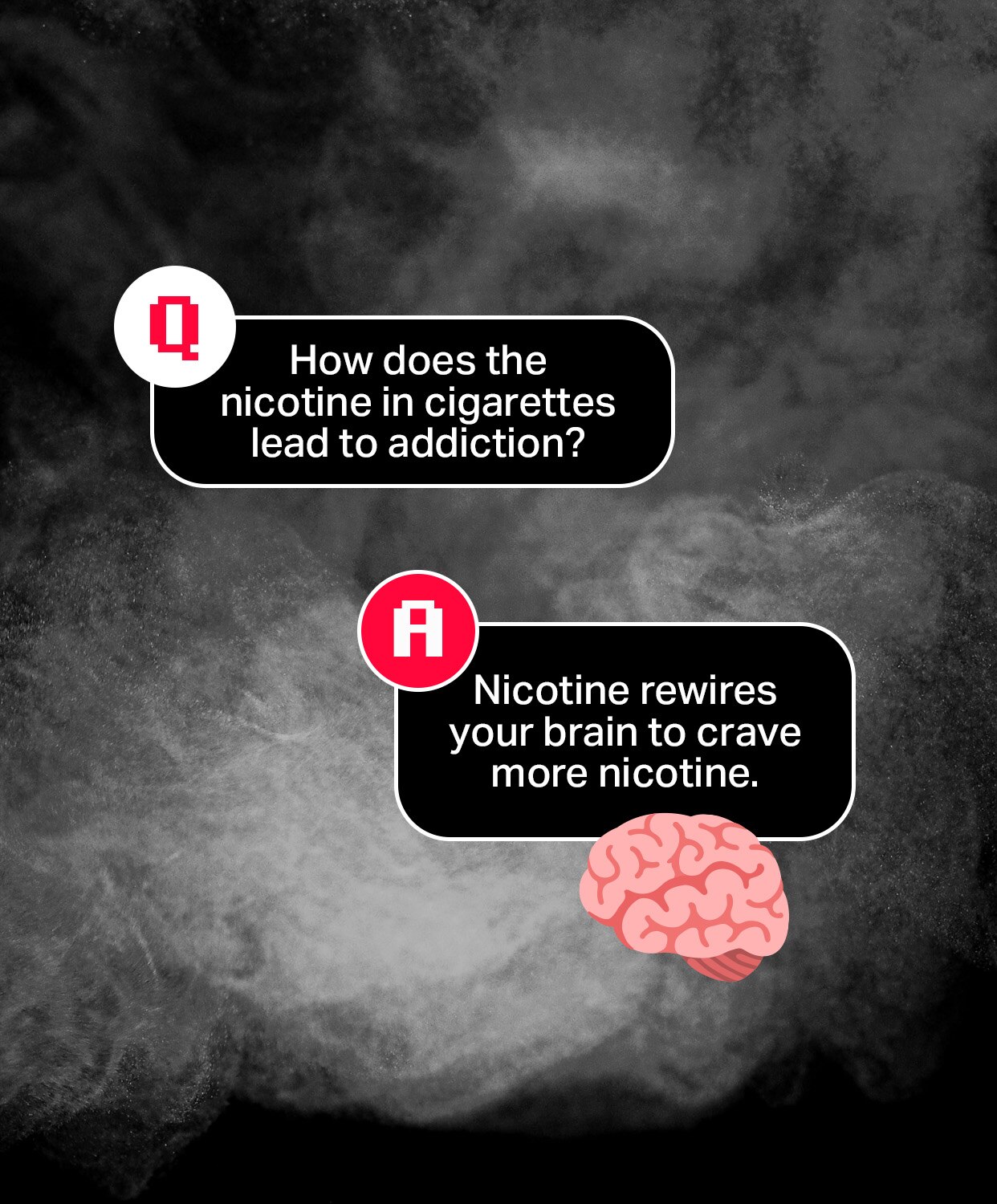 Question: How does the nicotine in cigarettes lead to addiction?
Answer: Nicotine rewires your brain to crave more nicotine.