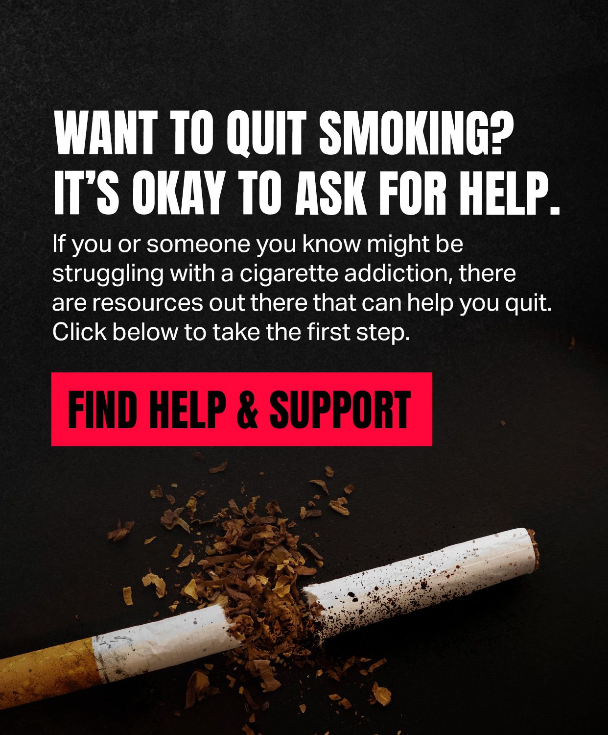 Want to quit smoking? It's okay to ask for help.
If you or someone you know might be struggling with a cigarette addiction, there are resources out there that can help you quit.
Click to take the first step.
Find help and support.