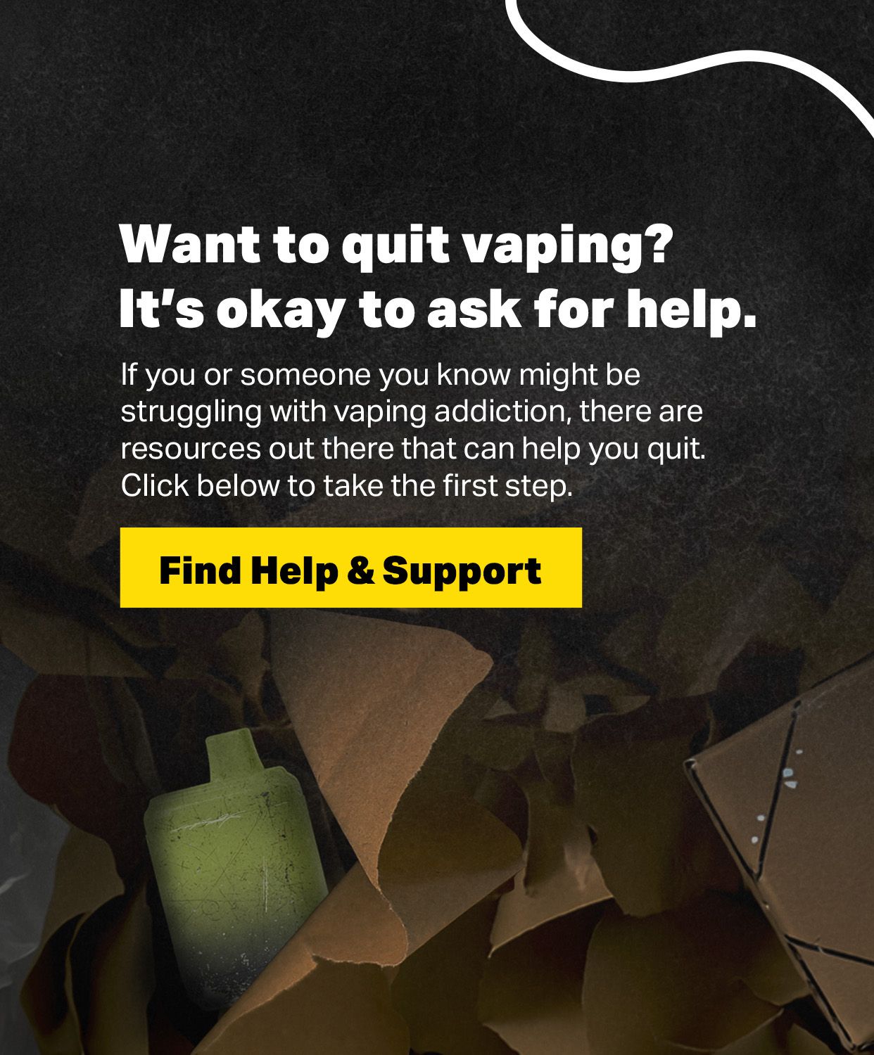 Want to quit vaping? It's okay to ask for help. If you or someone you know might be struggling with vaping addiction, there are resources out there that can help you quit. Click below to take the first step. Find Help & Support